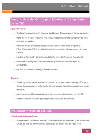 PROPUESTA CURRICULAR
104
Compromisos del Centro para la integración curricular
de las TIC
Equipo Directivo:
Realizar inversiones para acercar las Nuevas Tecnologías a todas las aulas.
Dotar de los medios y recursos materiales necesarios para la aplicación del Plan
en todos los niveles.
Incluir las TIC en el modelo de gestión del Centro, diseñando programas
informáticos y plataformas digitales que abarquen todos los procesos clave del
Centro.
Facilitar la formación del profesorado tanto en el Centro como fuera de él.
Promover la divulgación de los materiales y proyectos realizados por el
profesorado.
Facilitar la alfabetización digital de las familias.
Claustro:
Diseñar y realizar en las aulas, al menos un proyecto de investigación, por
curso, que suponga el tratamiento de uno o varios aspectos curriculares a través
de las TIC.
Formarse en la utilización de programas y recursos relacionados con las TIC.
Diseñar y realizar recursos digitales para su utilización en las aulas.
Evaluación y revisión del Plan
Periodicidad de las revisiones:
El seguimiento del Plan se realizará básicamente en las reuniones quincenales del
Grupo de Trabajo Permanente y del equipo de profesores de cada nivel.
 