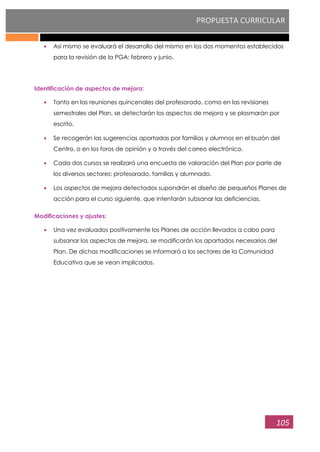 PROPUESTA CURRICULAR
105
Así mismo se evaluará el desarrollo del mismo en los dos momentos establecidos
para la revisión de la PGA: febrero y junio.
Identificación de aspectos de mejora:
Tanto en las reuniones quincenales del profesorado, como en las revisiones
semestrales del Plan, se detectarán los aspectos de mejora y se plasmarán por
escrito.
Se recogerán las sugerencias aportadas por familias y alumnos en el buzón del
Centro, o en los foros de opinión y a través del correo electrónico.
Cada dos cursos se realizará una encuesta de valoración del Plan por parte de
los diversos sectores: profesorado, familias y alumnado.
Los aspectos de mejora detectados supondrán el diseño de pequeños Planes de
acción para el curso siguiente, que intentarán subsanar las deficiencias.
Modificaciones y ajustes:
Una vez evaluados positivamente los Planes de acción llevados a cabo para
subsanar los aspectos de mejora, se modificarán los apartados necesarios del
Plan. De dichas modificaciones se informará a los sectores de la Comunidad
Educativa que se vean implicados.
 