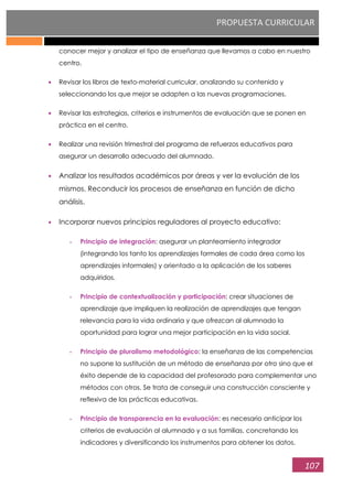PROPUESTA CURRICULAR
107
conocer mejor y analizar el tipo de enseñanza que llevamos a cabo en nuestro
centro.
Revisar los libros de texto-material curricular, analizando su contenido y
seleccionando los que mejor se adapten a las nuevas programaciones.
Revisar las estrategias, criterios e instrumentos de evaluación que se ponen en
práctica en el centro.
Realizar una revisión trimestral del programa de refuerzos educativos para
asegurar un desarrollo adecuado del alumnado.
Analizar los resultados académicos por áreas y ver la evolución de los
mismos. Reconducir los procesos de enseñanza en función de dicho
análisis.
Incorporar nuevos principios reguladores al proyecto educativo:
- Principio de integración: asegurar un planteamiento integrador
(integrando los tanto los aprendizajes formales de cada área como los
aprendizajes informales) y orientado a la aplicación de los saberes
adquiridos.
- Principio de contextualización y participación: crear situaciones de
aprendizaje que impliquen la realización de aprendizajes que tengan
relevancia para la vida ordinaria y que ofrezcan al alumnado la
oportunidad para lograr una mejor participación en la vida social.
- Principio de pluralismo metodológico: la enseñanza de las competencias
no supone la sustitución de un método de enseñanza por otro sino que el
éxito depende de la capacidad del profesorado para complementar uno
métodos con otros. Se trata de conseguir una construcción consciente y
reflexiva de las prácticas educativas.
- Principio de transparencia en la evaluación: es necesario anticipar los
criterios de evaluación al alumnado y a sus familias, concretando los
indicadores y diversificando los instrumentos para obtener los datos.
 