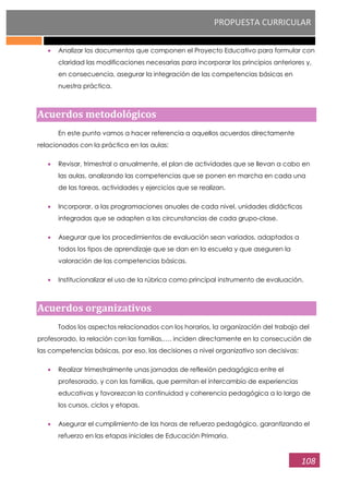 PROPUESTA CURRICULAR
108
Analizar los documentos que componen el Proyecto Educativo para formular con
claridad las modificaciones necesarias para incorporar los principios anteriores y,
en consecuencia, asegurar la integración de las competencias básicas en
nuestra práctica.
Acuerdos metodológicos
En este punto vamos a hacer referencia a aquellos acuerdos directamente
relacionados con la práctica en las aulas:
Revisar, trimestral o anualmente, el plan de actividades que se llevan a cabo en
las aulas, analizando las competencias que se ponen en marcha en cada una
de las tareas, actividades y ejercicios que se realizan.
Incorporar, a las programaciones anuales de cada nivel, unidades didácticas
integradas que se adapten a las circunstancias de cada grupo-clase.
Asegurar que los procedimientos de evaluación sean variados, adaptados a
todos los tipos de aprendizaje que se dan en la escuela y que aseguren la
valoración de las competencias básicas.
Institucionalizar el uso de la rúbrica como principal instrumento de evaluación.
Acuerdos organizativos
Todos los aspectos relacionados con los horarios, la organización del trabajo del
profesorado, la relación con las familias,…. inciden directamente en la consecución de
las competencias básicas, por eso, las decisiones a nivel organizativo son decisivas:
Realizar trimestralmente unas jornadas de reflexión pedagógica entre el
profesorado, y con las familias, que permitan el intercambio de experiencias
educativas y favorezcan la continuidad y coherencia pedagógica a lo largo de
los cursos, ciclos y etapas.
Asegurar el cumplimiento de las horas de refuerzo pedagógico, garantizando el
refuerzo en las etapas iniciales de Educación Primaria.
 