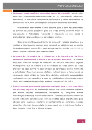 PROPUESTA CURRICULAR
11
Desarrollar y poner en práctica un completo sistema de evaluación. La evaluación,
entendida como una herramienta de mejora, es una parte esencial del proceso
educativo y un instrumento fundamental para conocer y valorar tanto el nivel de
formación de los alumnos como el propio proceso de enseñanza-aprendizaje.
La evaluación debe orientar la labor docente, pues, a partir de sus resultados,
se elaboran los planes específicos para que cada alumno desarrolle mejor sus
capacidades o habilidades, reforzando y mejorando en unos casos, o
profundizando y planteando nuevos aprendizajes en otros.
Cada profesor utiliza procedimientos de evaluación variados, adaptados a su
realidad y circunstancias, creados para conseguir los objetivos que se plantea
teniendo en cuenta esta realidad, pues esta propuesta curricular proporciona un
sistema de evaluación completo y personalizable.
Incorporar las Tecnologías de la Información y la Comunicación de forma
motivadora, personalizable y natural a las actividades educativas. La presente
Propuesta curricular recoge la utilización de recursos educativos digitales
multidispositivo, que se adapta a las necesidades de cada centro, de cada
profesor y de cada alumno y a cada situación de aprendizaje: recursos multimedia
y actividades interactivas; recursos digitales, multiactividades y herramientas de
navegación sobre el libro de texto; libros digitales, totalmente personalizables,
multiplataforma, con trazabilidad y todas las posibilidades multimedia del formato
digital; entorno virtual de aprendizaje, y aplicaciones de carácter lúdico.
Proporcionar a los profesores el soporte necesario para llevar a cabo su actividad
con eficacia y seguridad. La realidad del profesor está condicionada actualmente
por muchos factores: competencias, excelencia, TIC, bilingüismo, nuevas
metodologías didácticas, evaluaciones externas… Esta Propuesta curricular tiene en
cuenta todos estos condicionantes y ofrece un sólido apoyo al profesorado para
abordar estas cuestiones mediante el planteamiento de materiales, recursos,
proyectos…, tanto en formato digital como en papel, con el objetivo de facilitar la
labor docente y garantizar el éxito de su tarea.
 