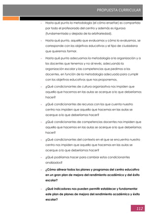 PROPUESTA CURRICULAR
112
- Hasta qué punto la metodología (el cómo enseñar) es compartida
por todo el profesorado del centro y además es rigurosa
(fundamentada y alejada de la arbitrariedad).
- Hasta qué punto, aquello que evaluamos y cómo lo evaluamos, se
corresponde con los objetivos educativos y el tipo de ciudadano
que queremos formar.
- Hasta qué punto adecuamos la metodología a la organización y a
los docentes que tenemos y no al revés, adecuando la
organización escolar y las competencias que pedimos a los
docentes, en función de la metodología adecuada para cumplir
con los objetivos educativos que nos proponemos.
- ¿Qué condicionantes de cultura organizativa nos impiden que
aquello que hacemos en las aulas se acerque a lo que deberíamos
hacer?
- ¿Qué condicionantes de recursos con los que cuenta nuestro
centro nos impiden que aquello que hacemos en las aulas se
acerque a lo que deberíamos hacer?
- ¿Qué condicionantes de competencias docentes nos impiden que
aquello que hacemos en las aulas se acerque a lo que deberíamos
hacer?
- ¿Qué condicionantes del contexto en el que se encuentra nuestro
centro nos impiden que aquello que hacemos en las aulas se
acerque a lo que deberíamos hacer?
- ¿Qué podríamos hacer para cambiar estos condicionantes
analizados?
- ¿Cómo alinear todos los planes y programas del centro educativo
en un gran plan de mejora del rendimiento académico y del éxito
escolar?
- ¿Qué indicadores nos pueden permitir establecer y fundamentar
este plan de planes de mejora del rendimiento académico y éxito
escolar?
 