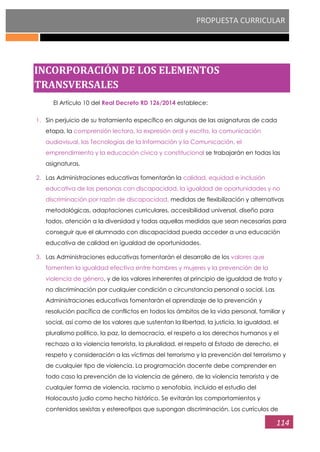 PROPUESTA CURRICULAR
114
INCORPORACIÓN DE LOS ELEMENTOS
TRANSVERSALES
El Artículo 10 del Real Decreto RD 126/2014 establece:
1. Sin perjuicio de su tratamiento específico en algunas de las asignaturas de cada
etapa, la comprensión lectora, la expresión oral y escrita, la comunicación
audiovisual, las Tecnologías de la Información y la Comunicación, el
emprendimiento y la educación cívica y constitucional se trabajarán en todas las
asignaturas.
2. Las Administraciones educativas fomentarán la calidad, equidad e inclusión
educativa de las personas con discapacidad, la igualdad de oportunidades y no
discriminación por razón de discapacidad, medidas de flexibilización y alternativas
metodológicas, adaptaciones curriculares, accesibilidad universal, diseño para
todos, atención a la diversidad y todas aquellas medidas que sean necesarias para
conseguir que el alumnado con discapacidad pueda acceder a una educación
educativa de calidad en igualdad de oportunidades.
3. Las Administraciones educativas fomentarán el desarrollo de los valores que
fomenten la igualdad efectiva entre hombres y mujeres y la prevención de la
violencia de género, y de los valores inherentes al principio de igualdad de trato y
no discriminación por cualquier condición o circunstancia personal o social. Las
Administraciones educativas fomentarán el aprendizaje de la prevención y
resolución pacífica de conflictos en todos los ámbitos de la vida personal, familiar y
social, así como de los valores que sustentan la libertad, la justicia, la igualdad, el
pluralismo político, la paz, la democracia, el respeto a los derechos humanos y el
rechazo a la violencia terrorista, la pluralidad, el respeto al Estado de derecho, el
respeto y consideración a las víctimas del terrorismo y la prevención del terrorismo y
de cualquier tipo de violencia. La programación docente debe comprender en
todo caso la prevención de la violencia de género, de la violencia terrorista y de
cualquier forma de violencia, racismo o xenofobia, incluido el estudio del
Holocausto judío como hecho histórico. Se evitarán los comportamientos y
contenidos sexistas y estereotipos que supongan discriminación. Los currículos de
 