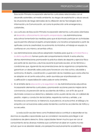 PROPUESTA CURRICULAR
115
Educación Primaria incorporarán elementos curriculares relacionados con el
desarrollo sostenible y el medio ambiente, los riesgos de explotación y abuso sexual,
las situaciones de riesgo derivadas de la utilización de las Tecnologías de la
Información y la Comunicación, así como la protección ante emergencias y
catástrofes.
4. Los currículos de Educación Primaria incorporarán elementos curriculares orientados
al desarrollo y afianzamiento del espíritu emprendedor. Las Administraciones
educativas fomentarán las medidas para que el alumnado participe en actividades
que le permita afianzar el espíritu emprendedor y la iniciativa empresarial a partir de
aptitudes como la creatividad, la autonomía, la iniciativa, el trabajo en equipo, la
confianza en uno mismo y el sentido crítico.
5. Las Administraciones educativas adoptarán medidas para que la actividad física y
la dieta equilibrada formen parte del comportamiento infantil. A estos efectos,
dichas Administraciones promoverán la práctica diaria de deporte y ejercicio físico
por parte de los alumnos y alumnas durante la jornada escolar, en los términos y
condiciones que, siguiendo las recomendaciones de los organismos competentes,
garanticen un desarrollo adecuado para favorecer una vida activa, saludable y
autónoma. El diseño, coordinación y supervisión de las medidas que a estos efectos
se adopten en el centro educativo, serán asumidos por el profesorado con
cualificación o especialización adecuada en estos ámbitos.
6. En el ámbito de la educación y la seguridad vial, las Administraciones educativas
incorporarán elementos curriculares y promoverán acciones para la mejora de la
convivencia y la prevención de los accidentes de tráfico, con el fin de que el
alumnado conozca sus derechos y deberes como usuario de las vías, en calidad de
peatón, viajero y conductor de bicicletas, respete las normas y señales, y se
favorezca la convivencia, la tolerancia, la prudencia, el autocontrol, el diálogo y la
empatía con actuaciones adecuadas tendentes a evitar los accidentes de tráfico y
sus secuelas.
La educación escolar tiene como finalidad básica contribuir a desarrollar en los
alumnos-as aquellas capacidades que se consideran necesarias para llegar a ser
ciudadanos de pleno derecho. Estas capacidades tienen mucho que ver con el
conocimiento de las diversas materias que conforman el saber en nuestro mundo
actual, que no se abordan desde una perspectiva exclusivamente académica.
 