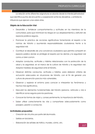 PROPUESTA CURRICULAR
117
La relación entre diferentes asignaturas se aborda desde la interdisciplinariedad
que identifica puntos de encuentro y cooperación entre las disciplinas, y enfatiza la
influencia que ejercen unas sobre otras.
Objeto de la Educación Vial:
Desarrollar y fortalecer comportamientos y actitudes en los miembros de la
comunidad, para que minimicen los riesgos en sus desplazamientos y disfruten de
espacios públicos seguros.
Promover la práctica de acciones significativas fomentando el respeto a las
normas de tránsito y asumiendo responsabilidades ciudadanas frente a la
seguridad vial.
Contribuir al desarrollo de una conciencia ciudadana que permita compartir en
espacio público donde se privilegie el respeto por los demás y la seguridad vial
como un bien común.
Adoptar conductas, actitudes y hábitos relacionados con la protección de la
salud y la seguridad, en el marco de la cultura de tránsito y la seguridad vial.
Adoptar medidas de seguridad ante el tránsito.
Observar distintas conductas, actitudes y hábitos, para elaborar criterios de
actuación adecuados en situaciones de tránsito, con el fin de generar una
cultura de prevención para los más vulnerables.
Observar y explorar el entorno para conocer e interpretar los fenómenos y
hechos más significativos.
Descubrir los elementos fundamentales del tránsito (persona, vehículos y vía) e
identificar zonas seguras para los peatones.
Conocer las formas de viajar y, consecuentemente, la importancia del tránsito.
Saber utilizar correctamente las vías y comportarse adecuadamente como
pasajero, peatón o conductor.
Actividades propuestas:
- Creación de circuitos por parte del alumnado.
- Salidas en bicicletas.
- Elaboración de señales de tráfico, murales, cómic, etc.
 