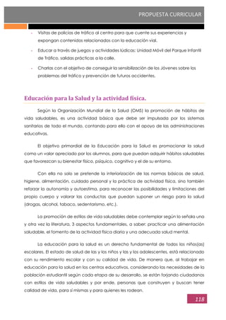 PROPUESTA CURRICULAR
118
- Visitas de policías de tráfico al centro para que cuente sus experiencias y
expongan contenidos relacionados con la educación vial.
- Educar a través de juegos y actividades lúdicas: Unidad Móvil del Parque Infantil
de Tráfico, salidas prácticas a la calle.
- Charlas con el objetivo de conseguir la sensibilización de los Jóvenes sobre los
problemas del tráfico y prevención de futuros accidentes.
Educación para la Salud y la actividad física.
Según la Organización Mundial de la Salud (OMS) la promoción de hábitos de
vida saludables, es una actividad básica que debe ser impulsada por los sistemas
sanitarios de todo el mundo, contando para ello con el apoyo de las administraciones
educativas.
El objetivo primordial de la Educación para la Salud es promocionar la salud
como un valor apreciado por los alumnos, para que puedan adquirir hábitos saludables
que favorezcan su bienestar físico, psíquico, cognitivo y el de su entorno.
Con ella no solo se pretende la interiorización de las normas básicas de salud,
higiene, alimentación, cuidado personal y la práctica de actividad física, sino también
reforzar la autonomía y autoestima, para reconocer las posibilidades y limitaciones del
propio cuerpo y valorar las conductas que puedan suponer un riesgo para la salud
(drogas, alcohol, tabaco, sedentarismo, etc.).
La promoción de estilos de vida saludables debe contemplar según lo señala una
y otra vez la literatura, 3 aspectos fundamentales, a saber: practicar una alimentación
saludable, el fomento de la actividad física diaria y una adecuada salud mental.
La educación para la salud es un derecho fundamental de todos los niños(as)
escolares. El estado de salud de las y los niños y las y los adolescentes, está relacionado
con su rendimiento escolar y con su calidad de vida. De manera que, al trabajar en
educación para la salud en los centros educativos, considerando las necesidades de la
población estudiantil según cada etapa de su desarrollo, se están forjando ciudadanos
con estilos de vida saludables y por ende, personas que construyen y buscan tener
calidad de vida, para sí mismas y para quienes les rodean.
 