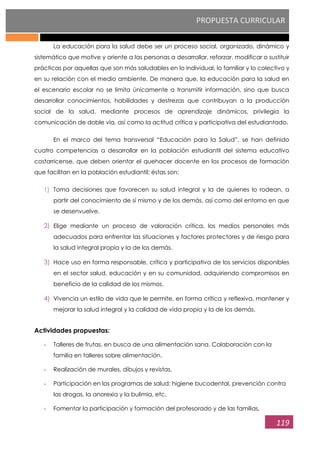 PROPUESTA CURRICULAR
119
La educación para la salud debe ser un proceso social, organizado, dinámico y
sistemático que motive y oriente a las personas a desarrollar, reforzar, modificar o sustituir
prácticas por aquellas que son más saludables en lo individual, lo familiar y lo colectivo y
en su relación con el medio ambiente. De manera que, la educación para la salud en
el escenario escolar no se limita únicamente a transmitir información, sino que busca
desarrollar conocimientos, habilidades y destrezas que contribuyan a la producción
social de la salud, mediante procesos de aprendizaje dinámicos, privilegia la
comunicación de doble vía, así como la actitud crítica y participativa del estudiantado.
En el marco del tema transversal “Educación para la Salud”, se han definido
cuatro competencias a desarrollar en la población estudiantil del sistema educativo
costarricense, que deben orientar el quehacer docente en los procesos de formación
que facilitan en la población estudiantil; éstas son:
1) Toma decisiones que favorecen su salud integral y la de quienes lo rodean, a
partir del conocimiento de sí mismo y de los demás, así como del entorno en que
se desenvuelve.
2) Elige mediante un proceso de valoración crítica, los medios personales más
adecuados para enfrentar las situaciones y factores protectores y de riesgo para
la salud integral propia y la de los demás.
3) Hace uso en forma responsable, crítica y participativa de los servicios disponibles
en el sector salud, educación y en su comunidad, adquiriendo compromisos en
beneficio de la calidad de los mismos.
4) Vivencia un estilo de vida que le permite, en forma crítica y reflexiva, mantener y
mejorar la salud integral y la calidad de vida propia y la de los demás.
Actividades propuestas:
- Talleres de frutas, en busca de una alimentación sana. Colaboración con la
familia en talleres sobre alimentación.
- Realización de murales, dibujos y revistas.
- Participación en los programas de salud: higiene bucodental, prevención contra
las drogas, la anorexia y la bulimia, etc.
- Fomentar la participación y formación del profesorado y de las familias.
 