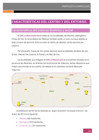 PROPUESTA CURRICULAR
12
CARACTERÍSTICAS DEL CENTRO Y DEL ENTORNO.
Características del entorno histórico y social
El CRA La Manchuela tiene sedes en las localidades de Alborea, Abengibre y
Casas de Ves. En la localidad de Villatoya también existe un aula, aunque debido al
bajo número de alumnos, éstos acuden al centro de Alborea, así los alumnos de
Cilanco.
Por otra parte, Casas de Ves recibe alumnos de la localidades de Balsa de Ves,
El Viso, Villa de Ves, Zulema, la Pared y el Villar de Ves.
Las localidades que integran el CRA La Manchuela se encuentran situadas en la
provincia de Albacete, en el límite con la provincia de Valencia, siendo Alborea la que
mejor comunicada se encuentra, al hallarse en la carretera nacional Albacete-
Valencia.
La población de las tres localidades es, según el padrón municipal a fecha 1 de
enero de 2013 es la siguiente:
Alborea: 825 habitantes.
Abengibre: 819 habitantes.
Casas de Ves: 701 habitantes.
 