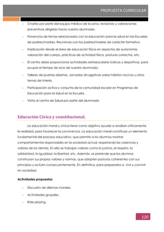 PROPUESTA CURRICULAR
120
- Charlas por parte del equipo médico de la zona, revisiones y valoraciones
preventivas dirigidas hacia nuestro alumnado.
- Ponencias de temas relacionados con la educación para la salud en las Escuelas
de padres/madres. Reuniones con los padres/madres de carácter formativo.
- Implicación desde el área de educación física en aspectos de autonomía,
valoración del cuerpo, prácticas de actividad física, posturas correctas, etc.
- El centro debe proporcionar actividades extraescolares lúdicas y deportivas, para
ocupar el tiempo de ocio de nuestro alumnado.
- Talleres de puertas abiertas. Jornadas divulgativas sobre hábitos nocivos u otros
temas de interés.
- Participación activa y conjunta de la comunidad escolar en Programas de
Educación para la Salud en la Escuela.
- Visita al centro de Salud por parte del alumnado
Educación Cívica y constitucional.
La educación moral y cívica tiene como objetivo ayudar a analizar críticamente
la realidad, para favorecer la convivencia. La educación moral constituye un elemento
fundamental del proceso educativo, que permite a los alumnos mostrar
comportamientos responsables en la sociedad actual, respetando las creencias y
valores de los demás. En ella se trabajan valores como la justicia, el respeto, la
solidaridad, la igualdad, la libertad, etc. Además, se pretende que los alumnos
construyan sus propios valores y normas, que adopten posturas coherentes con sus
principios y actúen consecuentemente. En definitiva, para prepararlos a vivir y convivir
en sociedad.
Actividades propuestas:
- Discusión de dilemas morales.
- Actividades grupales.
- Role playing.
 