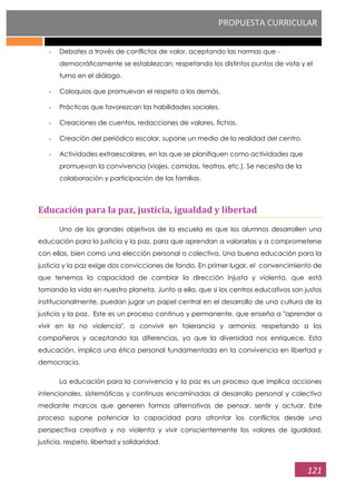 PROPUESTA CURRICULAR
121
- Debates a través de conflictos de valor, aceptando las normas que -
democráticamente se establezcan, respetando los distintos puntos de vista y el
turno en el diálogo.
- Coloquios que promuevan el respeto a los demás.
- Prácticas que favorezcan las habilidades sociales.
- Creaciones de cuentos, redacciones de valores, fichas.
- Creación del periódico escolar, supone un medio de la realidad del centro.
- Actividades extraescolares, en las que se planifiquen como actividades que
promuevan la convivencia (viajes, comidas, teatros, etc.). Se necesita de la
colaboración y participación de las familias.
Educación para la paz, justicia, igualdad y libertad
Uno de los grandes objetivos de la escuela es que los alumnos desarrollen una
educación para la justicia y la paz, para que aprendan a valorarlas y a comprometerse
con ellas, bien como una elección personal o colectiva. Una buena educación para la
justicia y la paz exige dos convicciones de fondo. En primer lugar, el convencimiento de
que tenemos la capacidad de cambiar la dirección injusta y violenta, que está
tomando la vida en nuestro planeta. Junto a ella, que si los centros educativos son justos
institucionalmente, puedan jugar un papel central en el desarrollo de una cultura de la
justicia y la paz. Este es un proceso continuo y permanente, que enseña a "aprender a
vivir en la no violencia", a convivir en tolerancia y armonía, respetando a los
compañeros y aceptando las diferencias, ya que la diversidad nos enriquece. Esta
educación, implica una ética personal fundamentada en la convivencia en libertad y
democracia.
La educación para la convivencia y la paz es un proceso que implica acciones
intencionales, sistemáticas y continuas encaminadas al desarrollo personal y colectivo
mediante marcos que generen formas alternativas de pensar, sentir y actuar. Este
proceso supone potenciar la capacidad para afrontar los conflictos desde una
perspectiva creativa y no violenta y vivir conscientemente los valores de igualdad,
justicia, respeto, libertad y solidaridad.
 