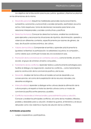 PROPUESTA CURRICULAR
122
Los objetivos de la Educación para la paz, justicia, igualdad y libertad se plasman
en las dimensiones de la misma:
Desarrollo personal: Adquirir las habilidades personales (autoconocimiento,
autoestima, autonomía y autocontrol) y sociales (empatía, asertividad, escucha
activa, trato respetuoso, toma de decisiones) necesarias para tener unas
relaciones interpersonales y sociales constructivas y pacíficas
Derechos Humanos: Conocer los derechos humanos, analizar las condiciones
para ejercerlos y reconocer las situaciones de injusticia, discriminación, opresión y
violencia en diferentes contextos, específicamente por razones de género, de
raza, de situación socioeconómica, de cultura.
Valores democráticos: Comprender el sentido y aprender prácticamente la
igualdad, la libertad, la participación, la solidaridad, la justicia, la compasión...
como valores que constituyen la base de una sociedad en paz.
Promoción de la convivencia en contextos cercanos, como la familia, el centro
escolar, el grupo de amistad, el barrio o el pueblo...
Tratamiento de los conflictos: Aprender teórica y prácticamente estrategias para
facilitar el diálogo y la negociación, resolver los conflictos... como herramientas
para la construcción de la convivencia positiva y de la paz.
Desarrollo. Analizar de forma crítica el modelo actual de desarrollo y sus
consecuencias, así como de la explotación de los recursos naturales y los
desastres ecológicos.
Interculturalidad: Aprender a dialogar entre culturas desde la afirmación de la
cultura propia y el respeto a todas las demás culturas como un modo de
convivencia pacífica entre personas y pueblos.
Conflictos nacionales e internacionales y procedimientos para su solución.
Conocer y analizar los principales conflictos, así como de los modelos utilizados,
posibles y deseables para su solución. Analizar las guerras, el terrorismo y el abuso
del poder como vías violentas e injustas de solución de los conflictos.
Actividades propuestas
- Juegos cooperativos y participativos.
 