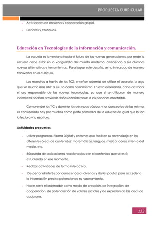 PROPUESTA CURRICULAR
123
- Actividades de escucha y cooperación grupal.
- Debates y coloquios.
Educación en Tecnologías de la información y comunicación.
La escuela es la ventana hacia el futuro de las nuevas generaciones, por ende la
escuela debe estar en la vanguardia del mundo moderno, ofreciendo a sus alumnos
nuevas alternativas y herramientas. Para lograr este desafío, se ha integrado de manera
transversal en el currículo.
Los maestros a través de las TICS enseñan además de utilizar el aparato, a algo
que va mucho más allá: a su uso como herramienta. En esta enseñanza, cabe destacar
el uso responsable de las nuevas tecnologías, ya que si se utilizaran de manera
incorrecta podrían provocar daños considerables a las personas afectadas.
Comprender las TIC y dominar las destrezas básicas y los conceptos de las mismas
es considerado hoy por muchos como parte primordial de la educación igual que lo son
la lectura y la escritura.
Actividades propuestas
- Utilizar programas, Pizarra Digital y entornos que faciliten su aprendizaje en las
diferentes áreas de contenidos: matemáticas, lenguas, música, conocimiento del
medio, etc.
- Búsqueda de aplicaciones relacionadas con el contenido que se está
estudiando en ese momento.
- Realizar actividades de forma interactiva.
- Despertar el interés por conocer cosas diversas y darles pautas para acceder a
la información precisa potenciando su razonamiento.
- Hacer servir el ordenador como medio de creación, de integración, de
cooperación, de potenciación de valores sociales y de expresión de las ideas de
cada uno.
 