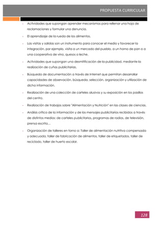 PROPUESTA CURRICULAR
128
- Actividades que supongan aprender mecanismos para rellenar una hoja de
reclamaciones y formular una denuncia.
- El aprendizaje de la rueda de los alimentos.
- Las visitas y salidas son un instrumento para conocer el medio y favorecer la
integración, por ejemplo, visita a un mercado del pueblo, a un horno de pan o a
una cooperativa de vino, quesos o leche.
- Actividades que supongan una desmitificación de la publicidad, mediante la
realización de cuñas publicitarias.
- Búsqueda de documentación a través de Internet que permitan desarrollar
capacidades de observación, búsqueda, selección, organización y utilización de
dicha información.
- Realización de una colección de carteles alusivos y su exposición en los pasillos
del centro.
- Realización de trabajos sobre "Alimentación y Nutrición" en las clases de ciencias.
- Análisis crítico de la información y de los mensajes publicitarios recibidos a través
de distintos medios: de carteles publicitarios, programas de radios, de televisión,
prensa escrita…
- Organización de talleres en torno a: Taller de alimentación nutritiva compensada
y adecuada, taller de fabricación de alimentos, taller de etiquetados, taller de
reciclado, taller de huerto escolar.
 