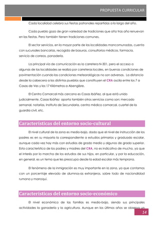 PROPUESTA CURRICULAR
14
Cada localidad celebra sus fiestas patronales repartidas a lo largo del año.
Cada pueblo goza de gran variedad de tradiciones que año tras año renuevan
en las fiestas. Pero también tienen tradiciones comunes.
El sector servicios, en la mayor parte de las localidades mancomunadas, cuenta
con sucursales bancarias, recogida de basuras, consultorios médicos, farmacia,
servicio de correos, panadería.
La principal vía de comunicación es la carretera N-301, pero el acceso a
algunas de las localidades se realiza por carreteras locales, en buenas condiciones de
pavimentación cuando las condiciones meteorológicas no son adversas. La distancia
desde la cabecera a los distintos pueblos que constituyen el CRA oscila entre los 7 a
Casas de Ves y los 17 Kilómetros a Abengibre.
El Centro Comarcal más cercano es Casas Ibáñez, al que está unido
judicialmente. Casas Ibáñez aporta también otros servicios como son: mercado
semanal, notarías, Instituto de Secundaria, centro médico comarcal, cuartel de la
guardia civil, etc.
Características del entorno socio-cultural
El nivel cultural de la zona es medio-bajo, dado que el nivel de instrucción de los
padres es en su mayoría la correspondiente a estudios primarios y graduado escolar,
aunque cada vez hay más con estudios de grado medio y algunos de grado superior.
Esta característica de los padres y madres del CRA, no es indicativo de mucho, ya que
el interés por la marcha de los estudios de sus hijos, en particular, y por la educación,
en general, es un tema que les preocupa desde la edad escolar más temprana.
El fenómeno de la inmigración es muy importante en la zona, ya que contamos
con un porcentaje elevado de alumnos-as extranjeros, sobre todo de nacionalidad
rumana y marroquí.
Características del entorno socio-económico
El nivel económico de las familias es medio-bajo, siendo sus principales
actividades la ganadería y la agricultura. Aunque en los últimos años se observa un
 