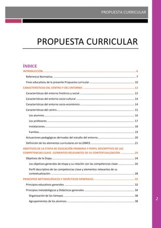 PROPUESTA CURRICULAR
2
PROPUESTA CURRICULAR
ÍNDICE
INTRODUCCIÓN...................................................................................................................6
Referencia Normativa. .............................................................................................................. 7
Fines educativos de la presente Propuesta curricular............................................................ 10
CARACTERÍSTICAS DEL CENTRO Y DEL ENTORNO. ...............................................................12
Características del entorno histórico y social.......................................................................... 12
Características del entorno socio-cultural .............................................................................. 14
Características del entorno socio-económico......................................................................... 14
Características del centro........................................................................................................ 15
Los alumnos......................................................................................................................... 16
Los profesores..................................................................................................................... 17
Instalaciones........................................................................................................................ 18
Familias................................................................................................................................ 19
Actuaciones pedagógicas derivadas del estudio del entorno................................................. 20
Definición de los elementos curriculares en la LOMCE........................................................... 21
OBJETIVOS DE LA ETAPA DE EDUCACIÓN PRIMARIA Y PERFIL DESCRIPTIVO DE LAS
COMPETENCIAS CLAVE. ELEMENTOS RELEVANTES DE SU CONTEXTUALIZACIÓN..................24
Objetivos de la Etapa............................................................................................................... 24
Los objetivos generales de etapa y su relación con las competencias clave:..................... 26
Perfil descriptivo de las competencias clave y elementos relevantes de su
contextualización. ............................................................................................................... 28
PRINCIPIOS METODOLÓGICOS Y DIDÁCTICOS GENERALES...................................................32
Principios educativos generales.............................................................................................. 32
Principios metodológicos y Didácticos generales ................................................................... 34
Organización de los tiempos............................................................................................... 38
Agrupamientos de los alumnos........................................................................................... 38
 