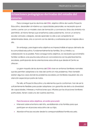 PROPUESTA CURRICULAR
20
Actuaciones pedagógicas derivadas del estudio del
entorno
Para conseguir que los alumnos del CRA, objetivo último de nuestro Proyecto
Educativo, desarrollen al máximo sus capacidades personales, es necesario que el
centro cuente con un modelo claro de formación y convivencia. Estos dos ámbitos nos
permitirán, al mismo tiempo que enseñamos adecuadamente, vivir en un entorno
escolar cómodo y relajado, donde aprender no sólo a ser competente en
determinadas áreas, sino a convivir con los demás y a esforzarse por ser mejores día a
día.
Sin embargo, para lograr estos objetivos es imprescindible el apoyo del resto de
la comunidad educativa. Fundamentalmente las familias. Sin su interés y su
colaboración no es posible. Para conseguir estos objetivos, es necesario que el ámbito
familiar conlleve unas pautas educativas en concordancia con los planteamientos
escolares, participando de las orientaciones educativas que desde el Centro se
ofrecen.
La gran mayoría de los alumnos del CRA viven en entornos familiares normales
que les permiten adaptarse a la vida del centro sin más problemas. Pero también
existen algunos casos donde los problemas escolares y/o familiares requieren de una
atención especial por parte de todos.
Por ello, el Proyecto Educativo y los elementos que lo conforman, han de ser lo
suficientemente flexibles para poder adaptarse con garantías de éxito a la diversidad
de capacidades, intereses y motivaciones que, influidas por las situaciones familiares
particulares, tienen cada uno de nuestros alumnos.
Para favorecer estos objetivos, el centro procurará:
Intervenir sobre el entorno del niño, sensibilizando a las familias para que
participen en el proceso educativo de sus hijos.
Abordar el fracaso escolar desde la corresponsabilidad familia-escuela.
 