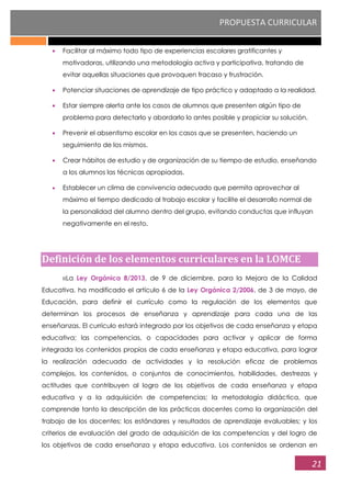 PROPUESTA CURRICULAR
21
Facilitar al máximo todo tipo de experiencias escolares gratificantes y
motivadoras, utilizando una metodología activa y participativa, tratando de
evitar aquellas situaciones que provoquen fracaso y frustración.
Potenciar situaciones de aprendizaje de tipo práctico y adaptado a la realidad.
Estar siempre alerta ante los casos de alumnos que presenten algún tipo de
problema para detectarlo y abordarlo lo antes posible y propiciar su solución.
Prevenir el absentismo escolar en los casos que se presenten, haciendo un
seguimiento de los mismos.
Crear hábitos de estudio y de organización de su tiempo de estudio, enseñando
a los alumnos las técnicas apropiadas.
Establecer un clima de convivencia adecuado que permita aprovechar al
máximo el tiempo dedicado al trabajo escolar y facilite el desarrollo normal de
la personalidad del alumno dentro del grupo, evitando conductas que influyan
negativamente en el resto.
Definición de los elementos curriculares en la LOMCE
‹‹La Ley Orgánica 8/2013, de 9 de diciembre, para la Mejora de la Calidad
Educativa, ha modificado el artículo 6 de la Ley Orgánica 2/2006, de 3 de mayo, de
Educación, para definir el currículo como la regulación de los elementos que
determinan los procesos de enseñanza y aprendizaje para cada una de las
enseñanzas. El currículo estará integrado por los objetivos de cada enseñanza y etapa
educativa; las competencias, o capacidades para activar y aplicar de forma
integrada los contenidos propios de cada enseñanza y etapa educativa, para lograr
la realización adecuada de actividades y la resolución eficaz de problemas
complejos, los contenidos, o conjuntos de conocimientos, habilidades, destrezas y
actitudes que contribuyen al logro de los objetivos de cada enseñanza y etapa
educativa y a la adquisición de competencias; la metodología didáctica, que
comprende tanto la descripción de las prácticas docentes como la organización del
trabajo de los docentes; los estándares y resultados de aprendizaje evaluables; y los
criterios de evaluación del grado de adquisición de las competencias y del logro de
los objetivos de cada enseñanza y etapa educativa. Los contenidos se ordenan en
 