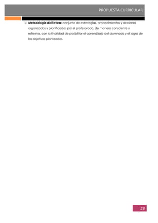 PROPUESTA CURRICULAR
23
Metodología didáctica: conjunto de estrategias, procedimientos y acciones
organizadas y planificadas por el profesorado, de manera consciente y
reflexiva, con la finalidad de posibilitar el aprendizaje del alumnado y el logro de
los objetivos planteados.
 