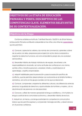 PROPUESTA CURRICULAR
24
OBJETIVOS DE LA ETAPA DE EDUCACIÓN
PRIMARIA Y PERFIL DESCRIPTIVO DE LAS
COMPETENCIAS CLAVE. ELEMENTOS RELEVANTES
DE SU CONTEXTUALIZACIÓN.
Objetivos de la Etapa
Conforme establece el artículo 7 del Real Decreto 126/2014, de 28 de febrero,
la Educación Primaria contribuirá a desarrollar en los niños y las niñas las capacidades
que les permitan:
a) Conocer y apreciar los valores y las normas de convivencia, aprender a obrar
de acuerdo con ellas, prepararse para el ejercicio activo de la ciudadanía y
respetar los derechos humanos, así como el pluralismo propio de una sociedad
democrática.
b) Desarrollar hábitos de trabajo individual y de equipo, de esfuerzo y de
responsabilidad en el estudio, así como actitudes de confianza en uno mismo,
sentido crítico, iniciativa personal, curiosidad, interés y creatividad en el
aprendizaje, y espíritu emprendedor.
c) Adquirir habilidades para la prevención y para la resolución pacífica de
conflictos, que les permitan desenvolverse con autonomía en el ámbito familiar y
doméstico, así como en los grupos sociales con los que se relacionan.
d) Conocer, comprender y respetar las diferentes culturas y las diferencias entre las
personas, la igualdad de derechos y oportunidades de hombres y mujeres, y la no
discriminación de personas con discapacidad.
e) Conocer y utilizar de manera apropiada la lengua castellana y, si la hubiere, la
lengua cooficial de la comunidad autónoma, y desarrollar hábitos de lectura.
f) Adquirir en, al menos, una lengua extranjera la competencia comunicativa
básica que les permita expresar y comprender mensajes sencillos, y desenvolverse
en situaciones cotidianas.
 