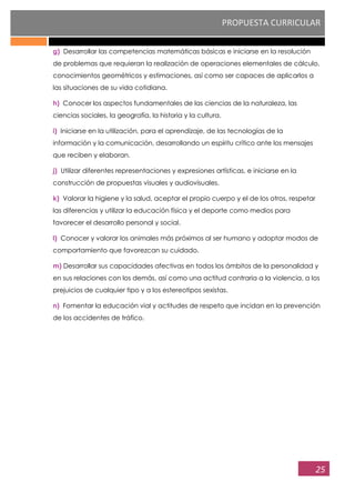 PROPUESTA CURRICULAR
25
g) Desarrollar las competencias matemáticas básicas e iniciarse en la resolución
de problemas que requieran la realización de operaciones elementales de cálculo,
conocimientos geométricos y estimaciones, así como ser capaces de aplicarlos a
las situaciones de su vida cotidiana.
h) Conocer los aspectos fundamentales de las ciencias de la naturaleza, las
ciencias sociales, la geografía, la historia y la cultura.
i) Iniciarse en la utilización, para el aprendizaje, de las tecnologías de la
información y la comunicación, desarrollando un espíritu crítico ante los mensajes
que reciben y elaboran.
j) Utilizar diferentes representaciones y expresiones artísticas, e iniciarse en la
construcción de propuestas visuales y audiovisuales.
k) Valorar la higiene y la salud, aceptar el propio cuerpo y el de los otros, respetar
las diferencias y utilizar la educación física y el deporte como medios para
favorecer el desarrollo personal y social.
l) Conocer y valorar los animales más próximos al ser humano y adoptar modos de
comportamiento que favorezcan su cuidado.
m) Desarrollar sus capacidades afectivas en todos los ámbitos de la personalidad y
en sus relaciones con los demás, así como una actitud contraria a la violencia, a los
prejuicios de cualquier tipo y a los estereotipos sexistas.
n) Fomentar la educación vial y actitudes de respeto que incidan en la prevención
de los accidentes de tráfico.
 