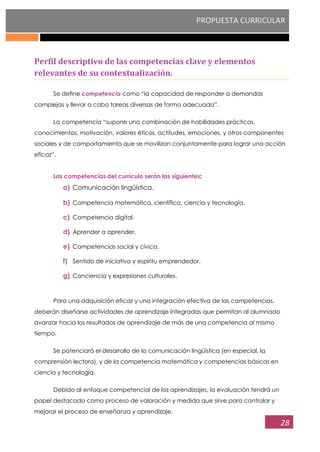 PROPUESTA CURRICULAR
28
Perfil descriptivo de las competencias clave y elementos
relevantes de su contextualización.
Se define competencia como “la capacidad de responder a demandas
complejas y llevar a cabo tareas diversas de forma adecuada”.
La competencia “supone una combinación de habilidades prácticas,
conocimientos, motivación, valores éticos, actitudes, emociones, y otros componentes
sociales y de comportamiento que se movilizan conjuntamente para lograr una acción
eficaz”.
Las competencias del currículo serán las siguientes:
a) Comunicación lingüística.
b) Competencia matemática, científica, ciencia y tecnología.
c) Competencia digital.
d) Aprender a aprender.
e) Competencias social y cívica.
f) Sentido de iniciativa y espíritu emprendedor.
g) Conciencia y expresiones culturales.
Para una adquisición eficaz y una integración efectiva de las competencias,
deberán diseñarse actividades de aprendizaje integradas que permitan al alumnado
avanzar hacia los resultados de aprendizaje de más de una competencia al mismo
tiempo.
Se potenciará el desarrollo de la comunicación lingüística (en especial, la
comprensión lectora), y de la competencia matemática y competencias básicas en
ciencia y tecnología.
Debido al enfoque competencial de los aprendizajes, la evaluación tendrá un
papel destacado como proceso de valoración y medida que sirve para controlar y
mejorar el proceso de enseñanza y aprendizaje.
 