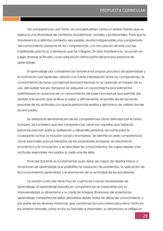 PROPUESTA CURRICULAR
29
Las competencias, por tanto, se conceptualizan como un «saber hacer» que se
aplica a una diversidad de contextos académicos, sociales y profesionales. Para que la
transferencia a distintos contextos sea posible, resulta indispensable una comprensión
del conocimiento presente en las competencias, y la vinculación de este con las
habilidades prácticas o destrezas que las integran. En esta transferencia, se ponen en
juego diversas actitudes, cuya adquisición forma parte del proceso personal de
aprendizaje.
El aprendizaje por competencias favorece los propios procesos de aprendizaje y
la motivación por aprender, debido a la fuerte interrelación entre sus componentes: el
conocimiento de base conceptual («conocimiento») no se aprende al margen de su
uso, del «saber hacer»; tampoco se adquiere un conocimiento procedimental
(«destrezas») en ausencia de un conocimiento de base conceptual que permite dar
sentido a la acción que se lleva a cabo; y últimamente, el sentido de las acciones
procede de las actitudes con que la persona las realiza y del marco de valores donde
las encuadra.
Se adopta la denominación de las competencias clave definidas por la Unión
Europea. Se considera que «las competencias clave son aquellas que todas las
personas precisan para su realización y desarrollo personal, así como para la
ciudadanía activa, la inclusión social y el empleo». Se identifican siete competencias
clave esenciales para el bienestar de las sociedades europeas, el crecimiento
económico y la innovación, y se describen los conocimientos, las capacidades y las
actitudes esenciales vinculadas a cada una de ellas.
El rol del docente es fundamental, pues debe ser capaz de diseñar tareas o
situaciones de aprendizaje que posibiliten la resolución de problemas, la aplicación de
los conocimientos aprendidos y la promoción de la actividad de los estudiantes.
La revisión curricular tiene muy en cuenta las nuevas necesidades de
aprendizaje. El aprendizaje basado en competencias se caracteriza por su
transversalidad, su dinamismo y su carácter integral. El proceso de enseñanza-
aprendizaje competencial debe abordarse desde todas las áreas de conocimiento, y
por parte de las diversas instancias que conforman la comunidad educativa, tanto en
los ámbitos formales como en los no formales e informales; su dinamismo se refleja en
 