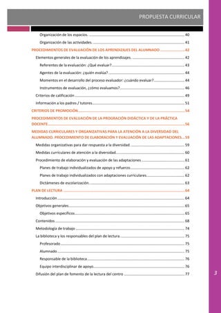 PROPUESTA CURRICULAR
3
Organización de los espacios. ............................................................................................. 40
Organización de las actividades. ......................................................................................... 41
PROCEDIMIENTOS DE EVALUACIÓN DE LOS APRENDIZAJES DEL ALUMNADO ......................42
Elementos generales de la evaluación de los aprendizajes. ................................................... 42
Referentes de la evaluación: ¿Qué evaluar?....................................................................... 43
Agentes de la evaluación: ¿quién evalúa? .......................................................................... 44
Momentos en el desarrollo del proceso evaluador: ¿cuándo evaluar?.............................. 44
Instrumentos de evaluación, ¿cómo evaluamos?............................................................... 46
Criterios de calificación ........................................................................................................... 49
Información a los padres / tutores.......................................................................................... 51
CRITERIOS DE PROMOCIÓN................................................................................................54
PROCEDIMIENTOS DE EVALUACIÓN DE LA PROGRACIÓN DIDÁCTICA Y DE LA PRÁCTICA
DOCENTE...........................................................................................................................56
MEDIDAS CURRICULARES Y ORGANIZATIVAS PARA LA ATENCIÓN A LA DIVERSIDAD DEL
ALUMNADO. PROCEDIMIENTO DE ELABORACIÓN Y EVALUACIÓN DE LAS ADAPTACIONES...59
Medidas organizativas para dar respuesta a la diversidad..................................................... 59
Medidas curriculares de atención a la diversidad................................................................... 60
Procedimiento de elaboración y evaluación de las adaptaciones.......................................... 61
Planes de trabajo individualizados de apoyo y refuerzo..................................................... 62
Planes de trabajo individualizados con adaptaciones curriculares..................................... 62
Dictámenes de escolarización............................................................................................. 63
PLAN DE LECTURA .............................................................................................................64
Introducción............................................................................................................................ 64
Objetivos generales................................................................................................................. 65
Objetivos específicos........................................................................................................... 65
Contenidos .............................................................................................................................. 68
Metodología de trabajo .......................................................................................................... 74
La biblioteca y los responsables del plan de lectura............................................................... 75
Profesorado......................................................................................................................... 75
Alumnado............................................................................................................................ 75
Responsable de la biblioteca............................................................................................... 76
Equipo interdisciplinar de apoyo......................................................................................... 76
Difusión del plan de fomento de la lectura del centro ........................................................... 77
 