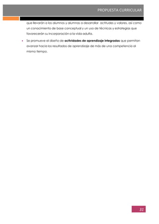 PROPUESTA CURRICULAR
31
que llevarán a los alumnos y alumnas a desarrollar actitudes y valores, así como
un conocimiento de base conceptual y un uso de técnicas y estrategias que
favorecerán su incorporación a la vida adulta.
Se promueve el diseño de actividades de aprendizaje integradas que permitan
avanzar hacia los resultados de aprendizaje de más de una competencia al
mismo tiempo.
 