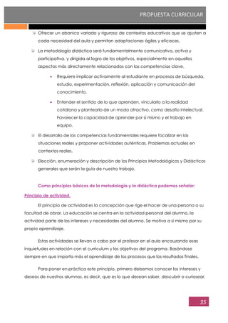 PROPUESTA CURRICULAR
35
Ofrecer un abanico variado y riguroso de contextos educativos que se ajusten a
cada necesidad del aula y permitan adaptaciones ágiles y eficaces.
La metodología didáctica será fundamentalmente comunicativa, activa y
participativa, y dirigida al logro de los objetivos, especialmente en aquellos
aspectos más directamente relacionados con las competencias clave.
Requiere implicar activamente al estudiante en procesos de búsqueda,
estudio, experimentación, reflexión, aplicación y comunicación del
conocimiento.
Entender el sentido de lo que aprenden, vincularlo a la realidad
cotidiana y plantearlo de un modo atractivo, como desafío intelectual.
Favorecer la capacidad de aprender por sí mismo y el trabajo en
equipo.
El desarrollo de las competencias fundamentales requiere focalizar en las
situaciones reales y proponer actividades auténticas. Problemas actuales en
contextos reales.
Elección, enumeración y descripción de los Principios Metodológicos y Didácticos
generales que serán la guía de nuestro trabajo.
Como principios básicos de la metodología y la didáctica podemos señalar:
Principio de actividad.
El principio de actividad es la concepción que rige el hacer de una persona o su
facultad de obrar. La educación se centra en la actividad personal del alumno, la
actividad parte de los intereses y necesidades del alumno. Se motiva a sí mismo por su
propio aprendizaje.
Estas actividades se llevan a cabo por el profesor en el aula encauzando esas
inquietudes en relación con el currículum y los objetivos del programa. Basándose
siempre en que importa más el aprendizaje de los procesos que los resultados finales.
Para poner en práctica este principio, primero debemos conocer los intereses y
deseos de nuestros alumnos, es decir, que es lo que desean saber, descubrir o curiosear.
 