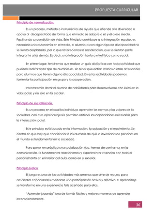 PROPUESTA CURRICULAR
36
Principio de normalización.
Es un proceso, método o instrumentos de ayuda que atiende a la diversidad o
apoyo al discapacitado de forma que el medio se adapte a él, y él a ese medio.
Facilitando su condición de vida. Este Principio contribuye a la integración escolar, es
necesaria una autonomía en el medio, el alumno-a con algún tipo de discapacidad no
se sienta desplazado, por lo que favorecemos la socialización, que se sientan parte
integrante a los demás. Es decir, una integración tanto a nivel físico como social.
En primer lugar, tendremos que realizar un guía didáctica con toda actividad que
puedan realizar todo tipo de alumnos-as, sin tener que echar manos a otras actividades
para alumnos que tienen alguna discapacidad. En estas actividades podemos
fomentar la participación en grupo y la cooperación.
Intentaremos dotar al alumno de habilidades para desenvolverse con éxito en la
vida social, y no solo en la escolar.
Principio de socialización.
Es un proceso en el cual los individuos aprenden las normas y los valores de la
sociedad, con este aprendizaje les permiten obtener las capacidades necesarias para
la interacción social.
Este principio está basado en la información, la actuación y el movimiento. Se
centra en que hay que concienciar a los alumnos de que la diversidad de personas en
el mundo es fundamental en la sociedad.
Para poner en práctica una socialización rica, hemos de centrarnos en la
comunicación. Es fundamental relacionarnos y experimentar vivencias con todo el
personal tanto en el interior del aula, como en el exterior.
Principio lúdico
El juego es una de las actividades más amenas que sirve de recurso para
desarrollar capacidades mediante una participación activa y afectiva. El aprendizaje
se transforma en una experiencia feliz acertada para ellos.
“Aprender jugando” una de la más fáciles y mejores maneras de aprender
inconscientemente.
 