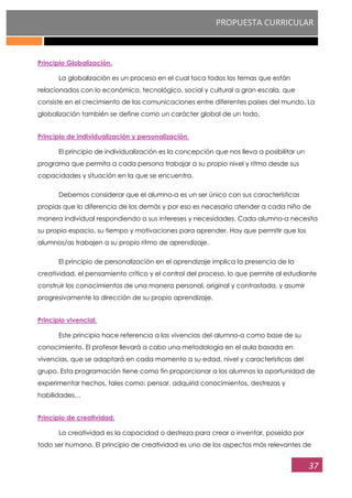 PROPUESTA CURRICULAR
37
Principio Globalización.
La globalización es un proceso en el cual toca todos los temas que están
relacionados con lo económico, tecnológico, social y cultural a gran escala, que
consiste en el crecimiento de las comunicaciones entre diferentes países del mundo. La
globalización también se define como un carácter global de un todo.
Principio de individualización y personalización.
El principio de individualización es la concepción que nos lleva a posibilitar un
programa que permita a cada persona trabajar a su propio nivel y ritmo desde sus
capacidades y situación en la que se encuentra.
Debemos considerar que el alumno-a es un ser único con sus características
propias que lo diferencia de los demás y por eso es necesario atender a cada niño de
manera individual respondiendo a sus intereses y necesidades. Cada alumno-a necesita
su propio espacio, su tiempo y motivaciones para aprender. Hay que permitir que los
alumnos/as trabajen a su propio ritmo de aprendizaje.
El principio de personalización en el aprendizaje implica la presencia de la
creatividad, el pensamiento crítico y el control del proceso, lo que permite al estudiante
construir los conocimientos de una manera personal, original y contrastada, y asumir
progresivamente la dirección de su propio aprendizaje.
Principio vivencial.
Este principio hace referencia a las vivencias del alumno-a como base de su
conocimiento. El profesor llevará a cabo una metodología en el aula basada en
vivencias, que se adaptará en cada momento a su edad, nivel y características del
grupo. Esta programación tiene como fin proporcionar a los alumnos la oportunidad de
experimentar hechos, tales como: pensar, adquirid conocimientos, destrezas y
habilidades…
Principio de creatividad.
La creatividad es la capacidad o destreza para crear o inventar, poseída por
todo ser humano. El principio de creatividad es uno de los aspectos más relevantes de
 