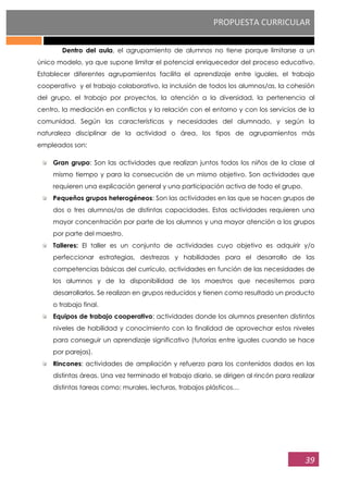 PROPUESTA CURRICULAR
39
Dentro del aula, el agrupamiento de alumnos no tiene porque limitarse a un
único modelo, ya que supone limitar el potencial enriquecedor del proceso educativo.
Establecer diferentes agrupamientos facilita el aprendizaje entre iguales, el trabajo
cooperativo y el trabajo colaborativo, la inclusión de todos los alumnos/as, la cohesión
del grupo, el trabajo por proyectos, la atención a la diversidad, la pertenencia al
centro, la mediación en conflictos y la relación con el entorno y con los servicios de la
comunidad. Según las características y necesidades del alumnado, y según la
naturaleza disciplinar de la actividad o área, los tipos de agrupamientos más
empleados son:
Gran grupo: Son las actividades que realizan juntos todos los niños de la clase al
mismo tiempo y para la consecución de un mismo objetivo. Son actividades que
requieren una explicación general y una participación activa de todo el grupo.
Pequeños grupos heterogéneos: Son las actividades en las que se hacen grupos de
dos o tres alumnos/as de distintas capacidades. Estas actividades requieren una
mayor concentración por parte de los alumnos y una mayor atención a los grupos
por parte del maestro.
Talleres: El taller es un conjunto de actividades cuyo objetivo es adquirir y/o
perfeccionar estrategias, destrezas y habilidades para el desarrollo de las
competencias básicas del currículo, actividades en función de las necesidades de
los alumnos y de la disponibilidad de los maestros que necesitemos para
desarrollarlos. Se realizan en grupos reducidos y tienen como resultado un producto
o trabajo final.
Equipos de trabajo cooperativo: actividades donde los alumnos presenten distintos
niveles de habilidad y conocimiento con la finalidad de aprovechar estos niveles
para conseguir un aprendizaje significativo (tutorías entre iguales cuando se hace
por parejas).
Rincones: actividades de ampliación y refuerzo para los contenidos dados en las
distintas áreas. Una vez terminado el trabajo diario, se dirigen al rincón para realizar
distintas tareas como: murales, lecturas, trabajos plásticos…
 