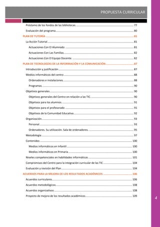 PROPUESTA CURRICULAR
4
Préstamo de los fondos de las bibliotecas.............................................................................. 77
Evaluación del programa......................................................................................................... 80
PLAN DE TUTORÍA .............................................................................................................81
La Acción Tutorial.................................................................................................................... 81
Actuaciones Con El Alumnado ............................................................................................ 81
Actuaciones Con Las Familias.............................................................................................. 82
Actuaciones Con El Equipo Docente. .................................................................................. 82
PLAN DE TECNOLOGÍAS DE LA INFORMACIÓN Y LA COMUNICACIÓN...................................87
Introducción y justificación..................................................................................................... 87
Medios informáticos del centro.............................................................................................. 88
Ordenadores e instalaciones............................................................................................... 88
Programas. .......................................................................................................................... 90
Objetivos generales................................................................................................................. 90
Objetivos generales del Centro en relación a las TIC.......................................................... 90
Objetivos para los alumnos................................................................................................. 91
Objetivos para el profesorado ............................................................................................ 91
Objetivos de la Comunidad Educativa................................................................................. 92
Organización............................................................................................................................ 93
Personal............................................................................................................................... 93
Ordenadores. Su utilización. Sala de ordenadores. ............................................................ 95
Metodología............................................................................................................................ 97
Contenidos ............................................................................................................................ 100
Medios informáticos en Infantil........................................................................................ 100
Medios informáticos en Primaria...................................................................................... 100
Niveles competenciales en habilidades informáticas ........................................................... 101
Compromisos del Centro para la integración curricular de las TIC....................................... 104
Evaluación y revisión del Plan ............................................................................................... 104
ACUERDOS PARA LA MEJORA DE LOS RESULTADOS ACADÉMICOS ....................................106
Acuerdos curriculares............................................................................................................ 106
Acuerdos metodológicos....................................................................................................... 108
Acuerdos organizativos......................................................................................................... 108
Proyecto de mejora de los resultados académicos............................................................... 109
 