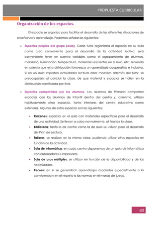 PROPUESTA CURRICULAR
40
Organización de los espacios.
El espacio se organiza para facilitar el desarrollo de las diferentes situaciones de
enseñanza y aprendizaje. Podemos señalar los siguientes:
Espacios propios del grupo (aula). Cada tutor organizará el espacio en su aula
como crea conveniente para el desarrollo de la actividad lectiva; será
conveniente tener en cuenta variables como el agrupamiento de alumnos,
mobiliario, iluminación, temperatura, materiales existentes en el aula, etc. Teniendo
en cuenta que esta distribución favorezca un aprendizaje cooperativo e inclusivo.
Si en un aula imparten actividades lectivas otros maestros además del tutor, se
preocuparán, al concluir la clase, de que material y espacios se hallen en la
distribución planificada por éste.
Espacios compartidos por los alumnos. Los alumnos de Primaria comparten
espacios con los alumnos de Infantil dentro del centro y, asimismo, utilizan
habitualmente otros espacios, tanto interiores del centro educativo como
exteriores. Algunos de estos espacios son los siguientes:
Rincones: espacios en el aula con materiales específicos para el desarrollo
de una actividad. Se llevan a cabo normalmente, al final de la clase.
Biblioteca: tanto la de centro como la de aula se utilizan para el desarrollo
del Plan de Lectura.
Talleres: se realizan en la misma clase, pudiendo utilizar otros espacios en
función de la actividad.
Sala de informática: en cada centro disponemos de un aula de informática
con ordenadores e impresoras.
Sala de usos múltiples: se utilizan en función de la disponibilidad y de las
necesidades.
Recreo: en él se generalizan aprendizajes asociados especialmente a la
convivencia y en el respeto a las normas en el marco del juego.
 