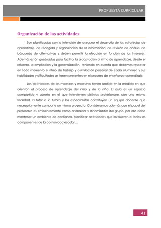 PROPUESTA CURRICULAR
41
Organización de las actividades.
Son planificadas con la intención de asegurar el desarrollo de las estrategias de
aprendizaje, de recogida y organización de la información, de revisión de análisis, de
búsqueda de alternativas y deben permitir la elección en función de los intereses.
Además están graduadas para facilitar la adaptación al ritmo de aprendizaje, desde el
refuerzo, la ampliación y la generalización, teniendo en cuenta que debemos respetar
en todo momento el ritmo de trabajo y asimilación personal de cada alumno/a y sus
habilidades y dificultades se tienen presentes en el proceso de enseñanza-aprendizaje.
Las actividades de los maestros y maestras tienen sentido en la medida en que
orientan el proceso de aprendizaje del niño y de la niña. El aula es un espacio
compartido y abierto en el que intervienen distintos profesionales con una misma
finalidad. El tutor o la tutora y los especialistas constituyen un equipo docente que
necesariamente comparte un mismo proyecto. Consideramos además que el papel del
profesor/a es eminentemente como animador y dinamizador del grupo, por ello debe
mantener un ambiente de confianza, planificar actividades que involucren a todos los
componentes de la comunidad escolar,...
 