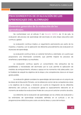PROPUESTA CURRICULAR
42
PROCEDIMIENTOS DE EVALUACIÓN DE LOS
APRENDIZAJES DEL ALUMNADO
Elementos generales de la evaluación de los
aprendizajes.
De conformidad con el artículo 9 del Decreto 54/2014, de 10 de julio, la
evaluación del proceso de aprendizaje del alumnado en esta etapa educativa será
continua y global.
La evaluación continua implica un seguimiento permanente por parte de los
maestros y maestras, con la aplicación de diferentes procedimientos de evaluación en
el proceso de aprendizaje.
La evaluación continua tiene un carácter formativo y orientador, en cuanto que
proporciona una información constante, que permite mejorar los procesos de
enseñanza y aprendizaje y sus resultados.
La evaluación continua aporta un conocimiento más exhaustivo de las
posibilidades y necesidades del alumnado; por lo cual, permite la aplicación de
medidas de enriquecimiento, refuerzo o apoyo en los momentos más adecuados, con
la finalidad de adquirir los objetivos de la etapa y las competencias clave en el mayor
grado posible.
La evaluación global considera los aprendizajes del alumnado en el conjunto de
las áreas de la Educación Primaria, con la referencia común de las competencias clave
y los objetivos de la etapa, y teniendo en cuenta la integración de los diferentes
elementos del currículo. La evaluación global es especialmente relevante en el
momento de realizar las evaluaciones finales de curso por el carácter sumativo de estas.
Los referentes de la evaluación de aprendizajes son los criterios de evaluación y
los estándares de aprendizaje evaluables definidos en el currículo y en las
programaciones didácticas para cada una de las áreas y cursos de la etapa.
 