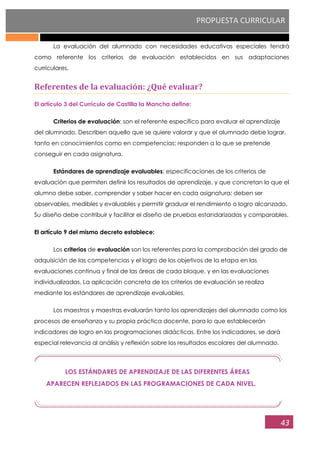 PROPUESTA CURRICULAR
43
LOS ESTÁNDARES DE APRENDIZAJE DE LAS DIFERENTES ÁREAS
APARECEN REFLEJADOS EN LAS PROGRAMACIONES DE CADA NIVEL.
La evaluación del alumnado con necesidades educativas especiales tendrá
como referente los criterios de evaluación establecidos en sus adaptaciones
curriculares.
Referentes de la evaluación: ¿Qué evaluar?
El artículo 3 del Currículo de Castilla la Mancha define:
Criterios de evaluación: son el referente específico para evaluar el aprendizaje
del alumnado. Describen aquello que se quiere valorar y que el alumnado debe lograr,
tanto en conocimientos como en competencias; responden a lo que se pretende
conseguir en cada asignatura.
Estándares de aprendizaje evaluables: especificaciones de los criterios de
evaluación que permiten definir los resultados de aprendizaje, y que concretan lo que el
alumno debe saber, comprender y saber hacer en cada asignatura; deben ser
observables, medibles y evaluables y permitir graduar el rendimiento o logro alcanzado.
Su diseño debe contribuir y facilitar el diseño de pruebas estandarizadas y comparables.
El artículo 9 del mismo decreto establece:
Los criterios de evaluación son los referentes para la comprobación del grado de
adquisición de las competencias y el logro de los objetivos de la etapa en las
evaluaciones continua y final de las áreas de cada bloque, y en las evaluaciones
individualizadas. La aplicación concreta de los criterios de evaluación se realiza
mediante los estándares de aprendizaje evaluables.
Los maestros y maestras evaluarán tanto los aprendizajes del alumnado como los
procesos de enseñanza y su propia práctica docente, para lo que establecerán
indicadores de logro en las programaciones didácticas. Entre los indicadores, se dará
especial relevancia al análisis y reflexión sobre los resultados escolares del alumnado.
 