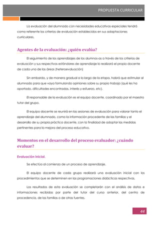 PROPUESTA CURRICULAR
44
La evaluación del alumnado con necesidades educativas especiales tendrá
como referente los criterios de evaluación establecidos en sus adaptaciones
curriculares.
Agentes de la evaluación: ¿quién evalúa?
El seguimiento de los aprendizajes de los alumnos-as a través de los criterios de
evaluación y sus respectivos estándares de aprendizaje lo realizará el propio docente
de cada una de las áreas (heteroevaluación)
Sin embardo, y de manera gradual a lo largo de la etapa, habrá que estimular al
alumnado para que vaya formulando opiniones sobre su propio trabajo (qué les ha
aportado, dificultades encontradas, interés y esfuerzo, etc).
El responsable de la evaluación es el equipo docente, coordinado por el maestro
tutor del grupo.
El equipo docente se reunirá en las sesiones de evaluación para valorar tanto el
aprendizaje del alumnado, como la información procedente de las familias y el
desarrollo de su propia práctica docente, con la finalidad de adoptar las medidas
pertinentes para la mejora del proceso educativo.
Momentos en el desarrollo del proceso evaluador: ¿cuándo
evaluar?
Evaluación inicial.
Se efectúa al comienzo de un proceso de aprendizaje.
El equipo docente de cada grupo realizará una evaluación inicial con los
procedimientos que se determinen en las programaciones didácticas respectivas.
Los resultados de esta evaluación se completarán con el análisis de datos e
informaciones recibidas por parte del tutor del curso anterior, del centro de
procedencia, de las familias o de otras fuentes.
 