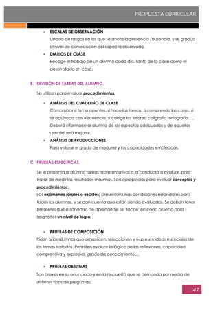 PROPUESTA CURRICULAR
47
ESCALAS DE OBSERVACIÓN
Listado de rasgos en los que se anota la presencia /ausencia, y se gradúa
el nivel de consecución del aspecto observado.
DIARIOS DE CLASE
Recoge el trabajo de un alumno cada día, tanto de la clase como el
desarrollado en casa.
B. REVISIÓN DE TAREAS DEL ALUMNO.
Se utilizan para evaluar procedimientos.
ANÁLISIS DEL CUADERNO DE CLASE
Comprobar si toma apuntes, si hace las tareas, si comprende las cosas, si
se equivoca con frecuencia, si corrige los errores, caligrafía, ortografía,....
Deberá informarse al alumno de los aspectos adecuados y de aquellos
que deberá mejorar.
ANÁLISIS DE PRODUCCIONES
Para valorar el grado de madurez y las capacidades empleadas.
C. PRUEBAS ESPECÍFICAS.
Se le presenta al alumno tareas representativas a la conducta a evaluar, para
tratar de medir los resultados máximos. Son apropiadas para evaluar conceptos y
procedimientos.
Los exámenes (orales o escritos) presentan unas condiciones estándares para
todos los alumnos, y se dan cuenta que están siendo evaluados. Se deben tener
presentes qué estándares de aprendizaje se "tocan" en cada prueba para
asignarles un nivel de logro.
PRUEBAS DE COMPOSICIÓN
Piden a los alumnos que organicen, seleccionen y expresen ideas esenciales de
los temas tratados. Permiten evaluar la lógica de las reflexiones, capacidad
comprensiva y expresiva, grado de conocimiento....
PRUEBAS OBJETIVAS
Son breves en su enunciado y en la respuesta que se demanda por medio de
distintos tipos de preguntas:
 
