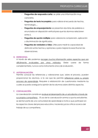 PROPUESTA CURRICULAR
48
- Preguntas de respuesta corta: se pide una información muy
concreta.
- Preguntas de texto incompleto: para valorar el recuerdo de hechos,
terminología....
- Preguntas de emparejamiento: se presentan dos listas de palabras o
enunciados en disposición vertical para que los alumnos relacionen
entre sí.
- Preguntas de opción múltiple: para valorara la comprensión, aplicación
y discriminación de significados.
- Preguntas de verdadero o falso: útiles para medir la capacidad de
distinción entre hechos y opiniones o para mejorar la exactitud en las
observaciones.
D. ENTREVISTAS.
A través de ella podemos recoger mucha información sobre aspectos que son
difícilmente evaluables por otros métodos. Debe usarse de forma
complementaria, nunca como instrumento único de evaluación.
E. AUTOEVALUACIÓN.
Permite conocer las referencias y valoraciones que, sobre el proceso, pueden
proporcionar los alumnos, a la vez que les permite reflexionar sobre su propio
proceso de aprendizaje. Requiere a elaboración de cuestionarios mediante los
cuales se pueda averiguar la opinión de los alumnos sobre distintos aspectos.
F. COEVALUACIÓN.
La coevaluación consiste en evaluar el desempeño de un estudiante a través de
sus propios compañeros. . El uso de la coevaluación anima a que los estudiantes
se sientan parte de una comunidad de aprendizaje e invita a que participen en
los aspectos claves del proceso educativo, haciendo juicios críticos acerca del
trabajo de sus compañeros.
 