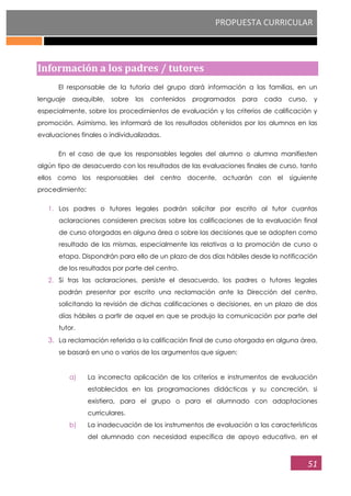 PROPUESTA CURRICULAR
51
Información a los padres / tutores
El responsable de la tutoría del grupo dará información a las familias, en un
lenguaje asequible, sobre los contenidos programados para cada curso, y
especialmente, sobre los procedimientos de evaluación y los criterios de calificación y
promoción. Asimismo, les informará de los resultados obtenidos por los alumnos en las
evaluaciones finales o individualizadas.
En el caso de que los responsables legales del alumno o alumna manifiesten
algún tipo de desacuerdo con los resultados de las evaluaciones finales de curso, tanto
ellos como los responsables del centro docente, actuarán con el siguiente
procedimiento:
1. Los padres o tutores legales podrán solicitar por escrito al tutor cuantas
aclaraciones consideren precisas sobre las calificaciones de la evaluación final
de curso otorgadas en alguna área o sobre las decisiones que se adopten como
resultado de las mismas, especialmente las relativas a la promoción de curso o
etapa. Dispondrán para ello de un plazo de dos días hábiles desde la notificación
de los resultados por parte del centro.
2. Si tras las aclaraciones, persiste el desacuerdo, los padres o tutores legales
podrán presentar por escrito una reclamación ante la Dirección del centro,
solicitando la revisión de dichas calificaciones o decisiones, en un plazo de dos
días hábiles a partir de aquel en que se produjo la comunicación por parte del
tutor.
3. La reclamación referida a la calificación final de curso otorgada en alguna área,
se basará en uno o varios de los argumentos que siguen:
a) La incorrecta aplicación de los criterios e instrumentos de evaluación
establecidos en las programaciones didácticas y su concreción, si
existiera, para el grupo o para el alumnado con adaptaciones
curriculares.
b) La inadecuación de los instrumentos de evaluación a las características
del alumnado con necesidad específica de apoyo educativo, en el
 