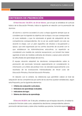PROPUESTA CURRICULAR
54
CRITERIOS DE PROMOCIÓN
El Real Decreto 126/2014, de 28 de febrero, por el que se establece el currículo
básico de la Educación Primaria, indica lo siguiente en relación con la promoción de
alumnos:
‹‹El alumno o alumna accederá al curso o etapa siguiente siempre que se
considere que ha logrado los objetivos de la etapa o los que correspondan
al curso realizado, y que ha alcanzado el grado de adquisición de las
competencias correspondientes. De no ser así, podrá repetir una sola vez
durante la etapa, con un plan específico de refuerzo o recuperación y
apoyo, que será organizado por los centros docentes de acuerdo con lo
que establezcan las Administraciones educativas. La repetición se
considerará una medida de carácter excepcional y se tomará tras haber
agotado el resto de medidas ordinarias de refuerzo y apoyo para solventar
las dificultades de aprendizaje del alumno.
El equipo docente adoptará las decisiones correspondientes sobre la
promoción del alumnado tomando especialmente en consideración la
información y el criterio del profesor tutor. Se atenderá especialmente a los
resultados de las evaluaciones individualizadas de tercer curso de
Educación Primaria y final de Educación Primaria››.
En relación con lo anterior, las referencias que permitirán valorar el nivel de
adquisición de las competencias por parte de los alumnos quedan establecidas, según
esta Propuesta, por los siguientes elementos:
Criterios de evaluación curriculares.
Estándares de aprendizaje evaluables.
Indicadores de logro.
Sistema de rúbricas de aprendizaje.
El Decreto 54/2014, de 10 de julio, establece que el equipo docente, al realizar la
evaluación final de cada curso, adoptará las decisiones correspondientes sobre la
promoción del alumnado y sobre otras medidas que precise, tomando especialmente
 