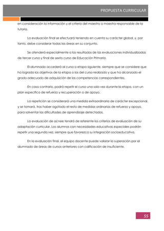 PROPUESTA CURRICULAR
55
en consideración la información y el criterio del maestro o maestra responsable de la
tutoría.
La evaluación final se efectuará teniendo en cuenta su carácter global, y, por
tanto, debe considerar todas las áreas en su conjunto.
Se atenderá especialmente a los resultados de las evaluaciones individualizadas
de tercer curso y final de sexto curso de Educación Primaria.
El alumnado accederá al curso o etapa siguiente, siempre que se considere que
ha logrado los objetivos de la etapa o los del curso realizado y que ha alcanzado el
grado adecuado de adquisición de las competencias correspondientes.
En caso contrario, podrá repetir el curso una sola vez durante la etapa, con un
plan específico de refuerzo y recuperación o de apoyo.
La repetición se considerará una medida extraordinaria de carácter excepcional,
y se tomará, tras haber agotado el resto de medidas ordinarias de refuerzo y apoyo,
para solventar las dificultades de aprendizaje detectadas.
La evaluación de acnee tendrá de referente los criterios de evaluación de su
adaptación curricular. Los alumnos con necesidades educativas especiales podrán
repetir una segunda vez, siempre que favorezca su integración socioeducativa.
En la evaluación final, el equipo docente puede valorar la superación por el
alumnado de áreas de cursos anteriores con calificación de insuficiente.
 