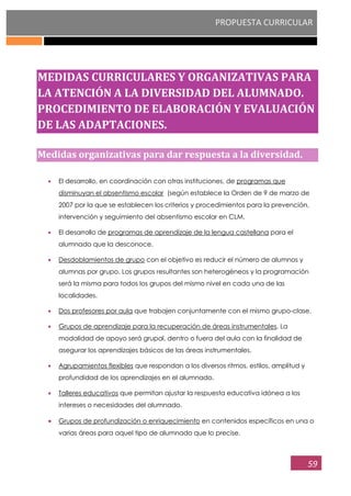 PROPUESTA CURRICULAR
59
MEDIDAS CURRICULARES Y ORGANIZATIVAS PARA
LA ATENCIÓN A LA DIVERSIDAD DEL ALUMNADO.
PROCEDIMIENTO DE ELABORACIÓN Y EVALUACIÓN
DE LAS ADAPTACIONES.
Medidas organizativas para dar respuesta a la diversidad.
El desarrollo, en coordinación con otras instituciones, de programas que
disminuyan el absentismo escolar (según establece la Orden de 9 de marzo de
2007 por la que se establecen los criterios y procedimientos para la prevención,
intervención y seguimiento del absentismo escolar en CLM.
El desarrollo de programas de aprendizaje de la lengua castellana para el
alumnado que la desconoce.
Desdoblamientos de grupo con el objetivo es reducir el número de alumnos y
alumnas por grupo. Los grupos resultantes son heterogéneos y la programación
será la misma para todos los grupos del mismo nivel en cada una de las
localidades.
Dos profesores por aula que trabajen conjuntamente con el mismo grupo-clase.
Grupos de aprendizaje para la recuperación de áreas instrumentales. La
modalidad de apoyo será grupal, dentro o fuera del aula con la finalidad de
asegurar los aprendizajes básicos de las áreas instrumentales.
Agrupamientos flexibles que respondan a los diversos ritmos, estilos, amplitud y
profundidad de los aprendizajes en el alumnado.
Talleres educativos que permitan ajustar la respuesta educativa idónea a los
intereses o necesidades del alumnado.
Grupos de profundización o enriquecimiento en contenidos específicos en una o
varias áreas para aquel tipo de alumnado que lo precise.
 