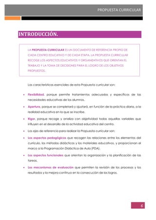 PROPUESTA CURRICULAR
6
INTRODUCCIÓN.
LA PROPUESTA CURRICULAR ES UN DOCUMENTO DE REFERENCIA PROPIO DE
CADA CENTRO EDUCATIVO Y DE CADA ETAPA. LA PROPUESTA CURRICULAR
RECOGE LOS ASPECTOS EDUCATIVOS Y ORGANIZATIVOS QUE ORIENTAN EL
TRABAJO Y LA TOMA DE DECISIONES PARA EL LOGRO DE LOS OBJETIVOS
PROPUESTOS.
Las características esenciales de esta Propuesta curricular son:
Flexibilidad, porque permite tratamientos adecuados y específicos de las
necesidades educativas de los alumnos.
Apertura, porque se completará y ajustará, en función de la práctica diaria, a la
realidad educativa en la que se inscribe.
Rigor, porque recoge y analiza con objetividad todas aquellas variables que
influyen en el desarrollo de la actividad educativa del centro.
Los ejes de referencia para realizar la Propuesta curricular son:
Los aspectos pedagógicos que recogen las relaciones entre los elementos del
currículo, los métodos didácticos y los materiales educativos, y proporcionan el
marco a la Programación Didáctica de Aula (PDA).
Los aspectos funcionales que orientan la organización y la planificación de las
tareas.
Los mecanismos de evaluación que permiten la revisión de los procesos y los
resultados y la mejora continua en la consecución de los logros.
 