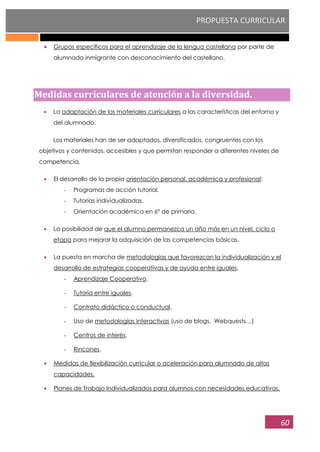 PROPUESTA CURRICULAR
60
Grupos específicos para el aprendizaje de la lengua castellana por parte de
alumnado inmigrante con desconocimiento del castellano.
Medidas curriculares de atención a la diversidad.
La adaptación de los materiales curriculares a las características del entorno y
del alumnado.
Los materiales han de ser adaptados, diversificados, congruentes con los
objetivos y contenidos, accesibles y que permitan responder a diferentes niveles de
competencia.
El desarrollo de la propia orientación personal, académica y profesional:
- Programas de acción tutorial.
- Tutorías individualizadas.
- Orientación académica en 6º de primaria.
La posibilidad de que el alumno permanezca un año más en un nivel, ciclo o
etapa para mejorar la adquisición de las competencias básicas.
La puesta en marcha de metodologías que favorezcan la individualización y el
desarrollo de estrategias cooperativas y de ayuda entre iguales.
- Aprendizaje Cooperativo.
- Tutoría entre iguales.
- Contrato didáctico o conductual.
- Uso de metodologías interactivas (uso de blogs, Webquests…)
- Centros de interés.
- Rincones.
Medidas de flexibilización curricular o aceleración para alumnado de altas
capacidades.
Planes de Trabajo Individualizados para alumnos con necesidades educativas.
 