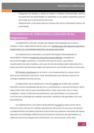 PROPUESTA CURRICULAR
61
- Programas de refuerzo y apoyo en áreas o materias instrumentales, para la
recuperación de aprendizajes no adquiridos o con planes específicos para el
alumnado que no promocione de curso.
- Adaptaciones curriculares para la consecución de los estándares básicos de
aprendizaje.
Procedimiento de elaboración y evaluación de las
adaptaciones
La adaptación curricular y el plan de trabajo individualizado de un área o
materia o varias, dependiendo de los casos, son medidas para dar respuesta educativa
al alumnado con necesidades específicas de apoyo educativo.
Las adaptaciones curriculares y los planes de trabajo individualizados se
desarrollarán mediante programas educativos personalizados, recogidos en
documentos ágiles y prácticos, conocidos tanto por el tutor/a, que será el
coordinador/a de estas medidas, como por el resto de profesionales implicados en la
tarea educativa del alumnado objeto de intervención y las familias de dicho alumnado.
El PTI estará coordinado por el tutor/a, con el asesoramiento y apoyo de los
servicios de orientación educativa. Todo el profesorado que atiende al alumno se
corresponsabilizará de este proceso.
La elaboración de la adaptación curricular partirá del análisis del contexto
educativo, de las necesidades del alumno, su participación y aprovechamiento y de la
adecuación del currículo que se está llevando a cabo, para crear, de un modo
colegiado, nuevas condiciones de enseñanza y de aprendizaje y una propuesta
curricular que contemple las medidas necesarias, desde las más generales a las más
extraordinarias.
Las adaptaciones curriculares individualizadas incluirán la adecuación de los
elementos del currículo, las medidas organizativas del centro, los recursos y los apoyos
complementarios que deban prestarse al alumnado que presenta necesidad de apoyo
educativo, las estrategias didácticas que favorezcan el proceso de aprendizaje y la
utilización de las tecnologías de la información y la comunicación, entre otras.
 