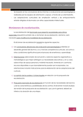 PROPUESTA CURRICULAR
63
- Se basarán en las conclusiones de los informes o evaluaciones psicopedagógicas
realizadas por los equipos de orientación y apoyo, a través de sus orientador@s.
- Las adaptaciones curriculares de ampliación vertical y de enriquecimiento
estarán dirigidas al alumnado con altas capacidades intelectuales.
Dictámenes de escolarización.
La escolarización del alumnado que presenta necesidades educativas
especiales requerirá la emisión de un dictamen de escolarización. Asimismo, será
necesario para modificar la modalidad de escolarización.
El dictamen de escolarización incluirá los siguientes aspectos:
a) Las conclusiones del proceso de evaluación psicopedagógica referidas al
desarrollo general del alumno y a su nivel de competencia curricular, así como a
otras condiciones significativas para el proceso de enseñanza y aprendizaje.
b) Orientaciones sobre el plan de actuación y sobre los aspectos organizativos y
metodológicos que mejor satisfagan sus necesidades educativas y, en su caso,
sobre el tipo de apoyo personal y material necesario, teniendo en cuenta los
recursos disponibles o que razonablemente puedan ser incorporados. Las
orientaciones incluirán indicaciones para la elaboración de las adaptaciones del
currículo.
c) La opinión de los padres o tutores legales en relación con la propuesta de
escolarización.
d) Propuesta razonada de escolarización en función de las necesidades del alumno
y de las características y posibilidades de los centros. El dictamen incluirá el plazo
de revisión de la propuesta de escolarización, que, por lo general, deberá ser
inferior a la duración de una etapa.
 
