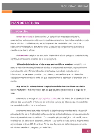 PROPUESTA CURRICULAR
64
PLAN DE LECTURA
Introducción
El Plan de Lectura se define como un conjunto de medidas curriculares,
organizativas y de cooperación encaminadas a potenciar y desarrollar en el alumnado,
desde infantil a bachillerato, aquellas competencias necesarias para practicar
habitualmente la lectura, disfrutar leyendo y adquirir los conocimientos culturales o
científicos de forma eficaz.
La FINALIDAD del plan de lectura es fomentar el hábito y el gusto por la lectura y
contribuir a mejorar la práctica de la lectoescritura.
“El hábito de la lectura y el placer por leer también se enseñan. La afición por
leer y el necesario hábito para llevar a cabo su práctica se aprenden, especialmente
cuando existe una intencionalidad en enseñarla y cuando se estimula con el
intercambio de experiencias entre compañeros y compañeras y se asocia a otros
códigos de representación, entre los que necesariamente destacan la expresión oral y
escrita.
Hoy, es hecho universalmente aceptado que la lectura constituye uno de los
bienes “culturales” más relevantes con los que las personas cuentan a lo largo de la
vida.
Este hecho lo recoge la Ley Orgánica 2/2006, de 3 de mayo, en el apartado 2 del
artículo dos, y convierte, el fomento de la lectura y el uso de bibliotecas, en uno de los
factores de la calidad de la enseñanza.
El fomento de la lectura se incorpora a los principios generales de la Educación
primaria dentro de la finalidad de esta enseñanza, artículo dieciséis; como capacidad a
desarrollar en el alumnado, artículo 17; como principio pedagógico, artículo 19; como
finalidad de las bibliotecas escolares, artículo 113; y como recurso para la mejora de los
aprendizajes, artículo 157. En artículo 7.5 de este Decreto, se determina que con el fin
de fomentar el hábito y el gusto por la lectura.
 