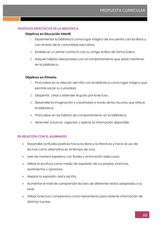 PROPUESTA CURRICULAR
66
OBJETIVOS ESPECÍFICOS DE LA BIBLIOTECA.
Objetivos en Educación Infantil.
1. Experimentar la biblioteca como lugar mágico de encuentro con los libros y
con el resto de la comunidad educativa.
2. Establecer un primer contacto con su amigo el libro de forma lúdica.
3. Adquirir hábitos relacionados con el comportamiento que debe mantener
en la biblioteca.
Objetivos en Primaria.
1. Profundizar en la relación del niño con la biblioteca como lugar mágico que
permite saciar su curiosidad.
2. Despertar, crear y extender el gusto por la lectura.
3. Desarrollar la imaginación y creatividad a través de los recursos que ofrece
la biblioteca.
4. Profundizar en los hábitos de comportamiento en la biblioteca.
5. Aprender a buscar, organizar y aplicar la información disponible.
EN RELACIÓN CON EL ALUMNADO
Desarrollar actitudes positivas hacia los libros y la literatura y hacia el uso de
lectura como alternativa en el tiempo de ocio.
Leer de manera expresiva con fluidez y entonación adecuada.
Utilizar la escritura como medio de expresión de sus propias vivencias,
sentimientos y opiniones.
Mejorar la expresión oral y escrita.
Aumentar el nivel de comprensión lectora de diferentes textos adaptados a su
nivel.
Utilizar la lectura comprensiva como herramienta para obtener información de
distintas fuentes.
 